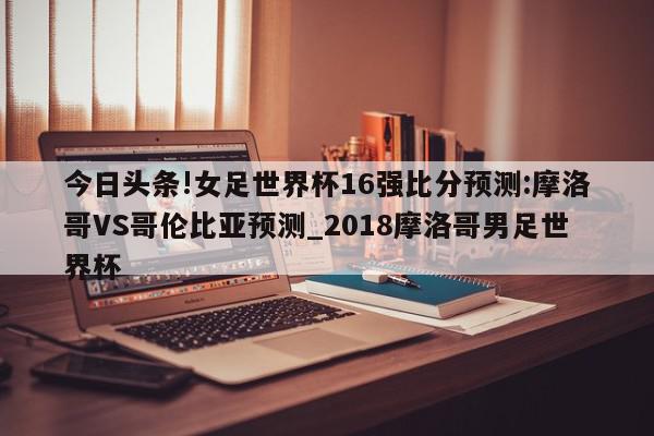 今日头条!女足世界杯16强比分预测:摩洛哥VS哥伦比亚预测_2018摩洛哥男足世界杯