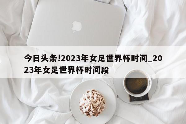 今日头条!2023年女足世界杯时间_2023年女足世界杯时间段