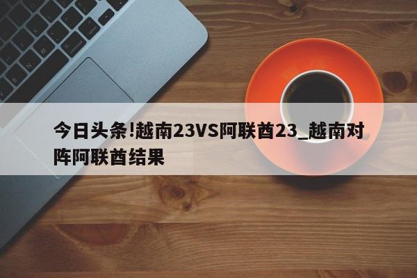 今日头条!越南23VS阿联酋23_越南对阵阿联酋结果