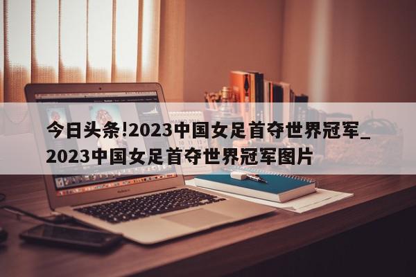 今日头条!2023中国女足首夺世界冠军_2023中国女足首夺世界冠军图片