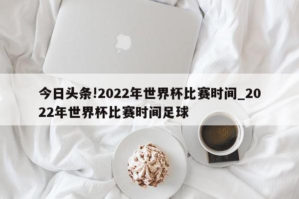 今日头条!2022年世界杯比赛时间_2022年世界杯比赛时间足球