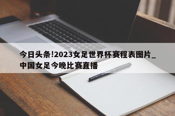 今日头条!2023女足世界杯赛程表图片_中国女足今晚比赛直播