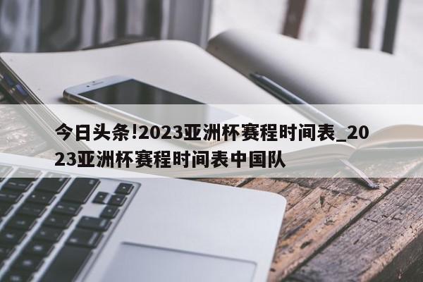 今日头条!2023亚洲杯赛程时间表_2023亚洲杯赛程时间表中国队