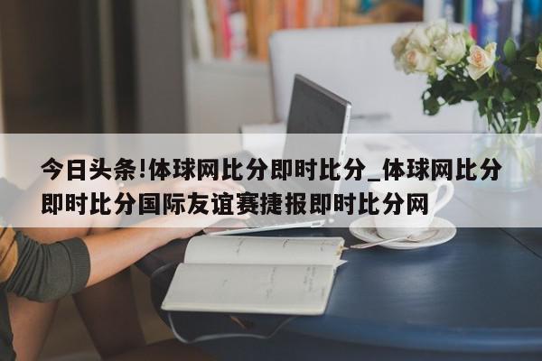 今日头条!体球网比分即时比分_体球网比分即时比分国际友谊赛捷报即时比分网