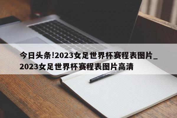 今日头条!2023女足世界杯赛程表图片_2023女足世界杯赛程表图片高清