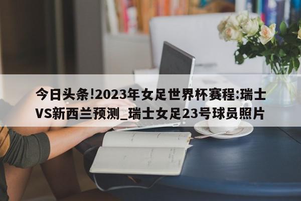 今日头条!2023年女足世界杯赛程:瑞士VS新西兰预测_瑞士女足23号球员照片