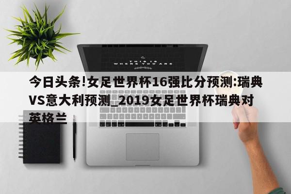 今日头条!女足世界杯16强比分预测:瑞典VS意大利预测_2019女足世界杯瑞典对英格兰