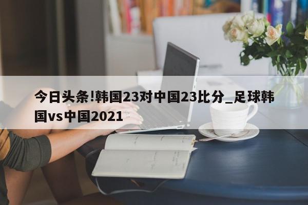 今日头条!韩国23对中国23比分_足球韩国vs中国2021