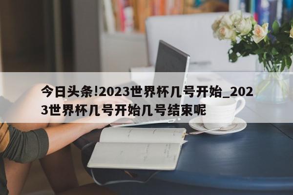 今日头条!2023世界杯几号开始_2023世界杯几号开始几号结束呢