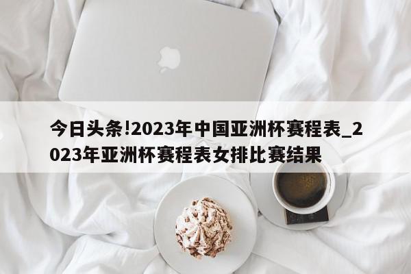 今日头条!2023年中国亚洲杯赛程表_2023年亚洲杯赛程表女排比赛结果