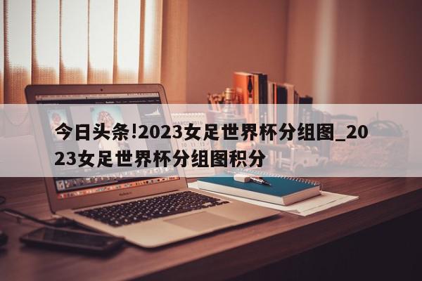 今日头条!2023女足世界杯分组图_2023女足世界杯分组图积分