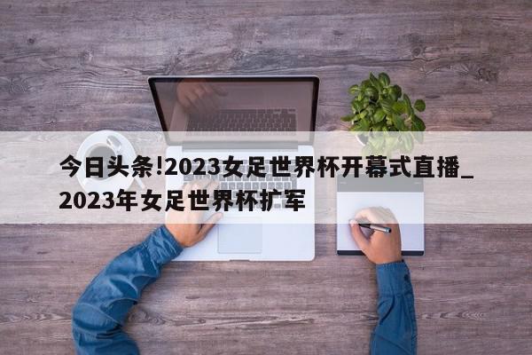 今日头条!2023女足世界杯开幕式直播_2023年女足世界杯扩军