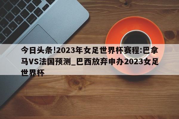 今日头条!2023年女足世界杯赛程:巴拿马VS法国预测_巴西放弃申办2023女足世界杯