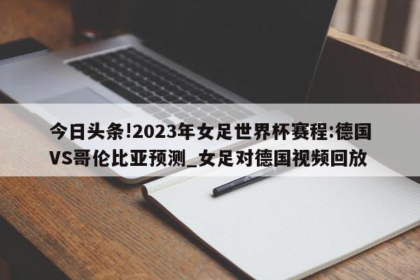 今日头条!2023年女足世界杯赛程:德国VS哥伦比亚预测_女足对德国视频回放