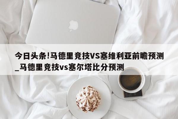 今日头条!马德里竞技VS塞维利亚前瞻预测_马德里竞技vs塞尔塔比分预测