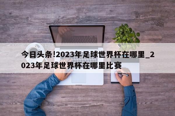 今日头条!2023年足球世界杯在哪里_2023年足球世界杯在哪里比赛