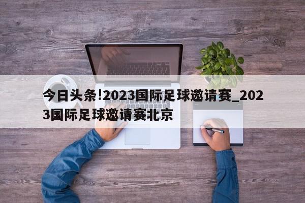 今日头条!2023国际足球邀请赛_2023国际足球邀请赛北京