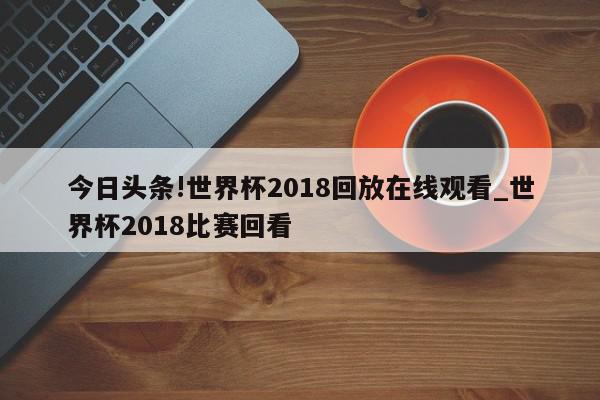 今日头条!世界杯2018回放在线观看_世界杯2018比赛回看