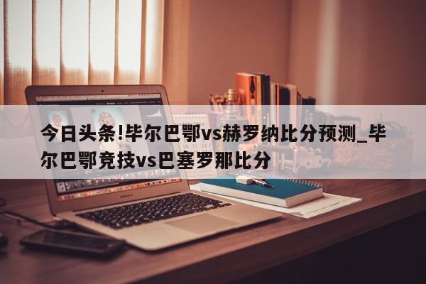 今日头条!毕尔巴鄂vs赫罗纳比分预测_毕尔巴鄂竞技vs巴塞罗那比分