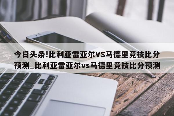 今日头条!比利亚雷亚尔VS马德里竞技比分预测_比利亚雷亚尔vs马德里竞技比分预测