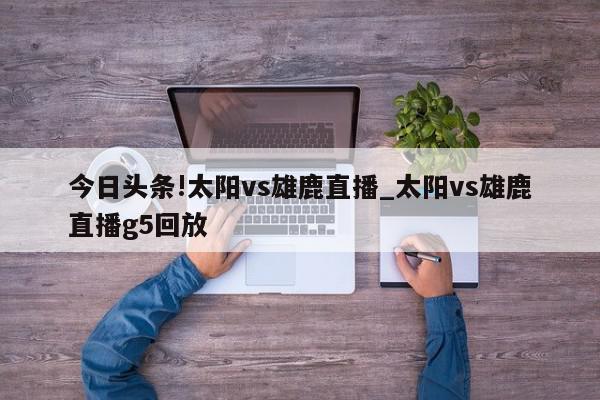 今日头条!太阳vs雄鹿直播_太阳vs雄鹿直播g5回放