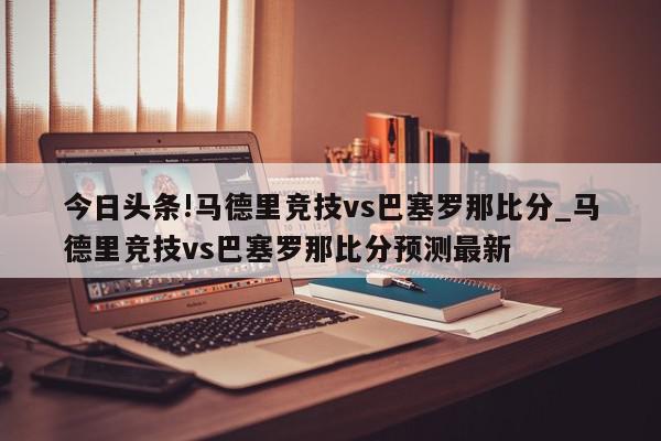 今日头条!马德里竞技vs巴塞罗那比分_马德里竞技vs巴塞罗那比分预测最新