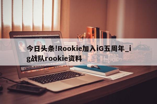 今日头条!Rookie加入iG五周年_ig战队rookie资料