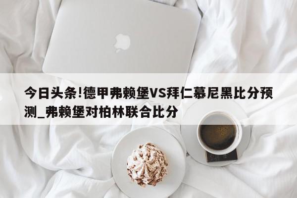 今日头条!德甲弗赖堡VS拜仁慕尼黑比分预测_弗赖堡对柏林联合比分