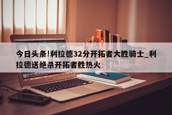 今日头条!利拉德32分开拓者大胜骑士_利拉德送绝杀开拓者胜热火