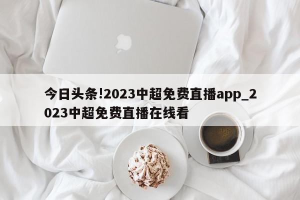 今日头条!2023中超免费直播app_2023中超免费直播在线看