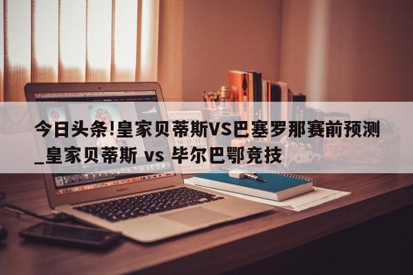 今日头条!皇家贝蒂斯VS巴塞罗那赛前预测_皇家贝蒂斯 vs 毕尔巴鄂竞技