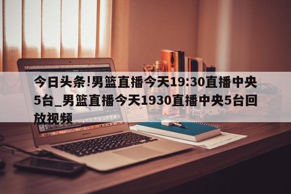 今日头条!男篮直播今天19:30直播中央5台_男篮直播今天1930直播中央5台回放视频