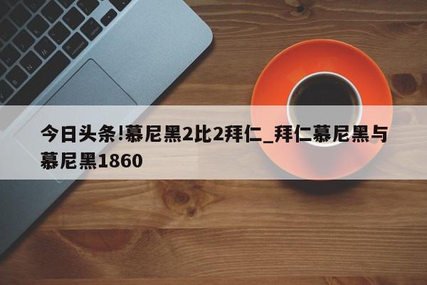 今日头条!慕尼黑2比2拜仁_拜仁慕尼黑与慕尼黑1860