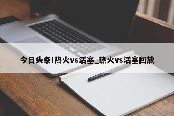 今日头条!热火vs活塞_热火vs活塞回放