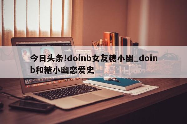 今日头条!doinb女友糖小幽_doinb和糖小幽恋爱史