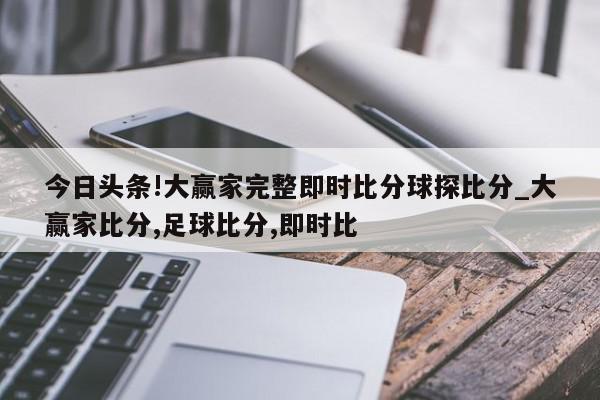 今日头条!大赢家完整即时比分球探比分_大赢家比分,足球比分,即时比