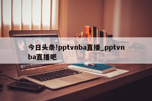 今日头条!pptvnba直播_pptvnba直播吧