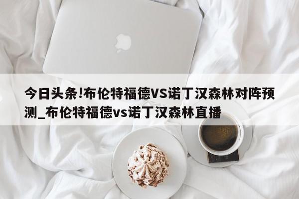 今日头条!布伦特福德VS诺丁汉森林对阵预测_布伦特福德vs诺丁汉森林直播