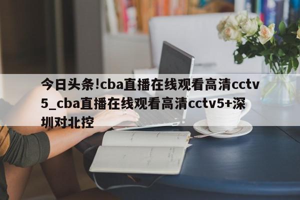 今日头条!cba直播在线观看高清cctv5_cba直播在线观看高清cctv5+深圳对北控