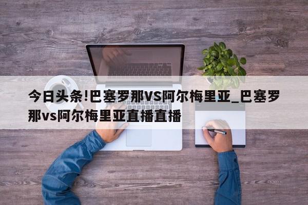 今日头条!巴塞罗那VS阿尔梅里亚_巴塞罗那vs阿尔梅里亚直播直播