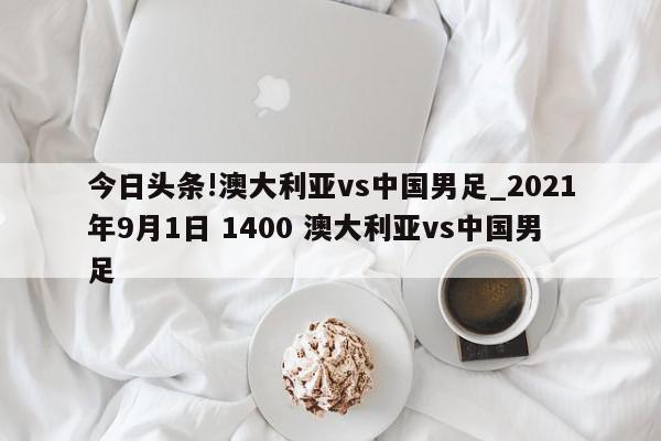 今日头条!澳大利亚vs中国男足_2021年9月1日 1400 澳大利亚vs中国男足