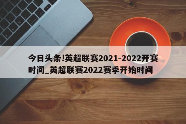 今日头条!英超联赛2021-2022开赛时间_英超联赛2022赛季开始时间