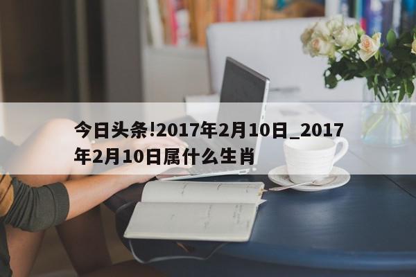 今日头条!2017年2月10日_2017年2月10日属什么生肖