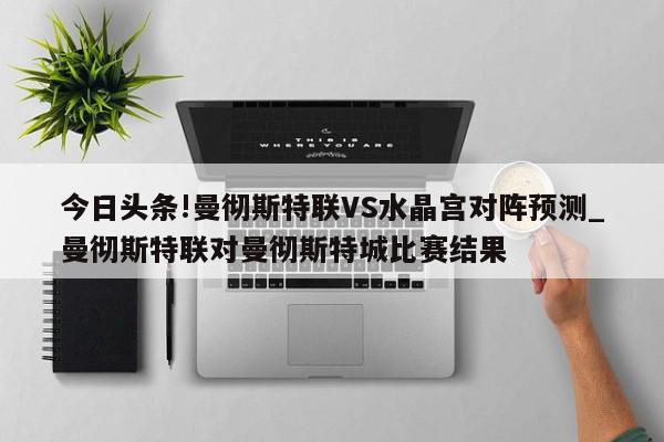 今日头条!曼彻斯特联VS水晶宫对阵预测_曼彻斯特联对曼彻斯特城比赛结果