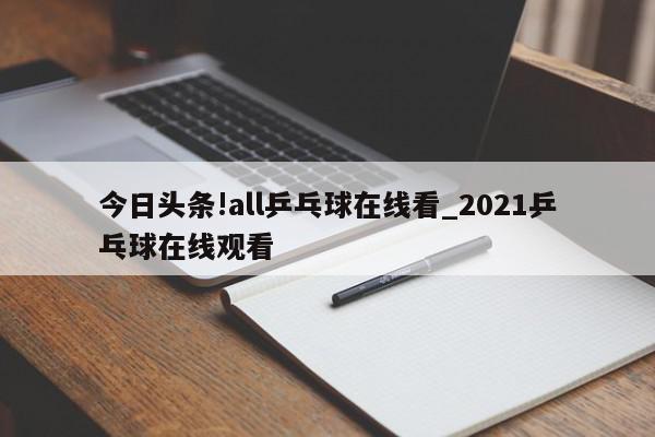 今日头条!all乒乓球在线看_2021乒乓球在线观看