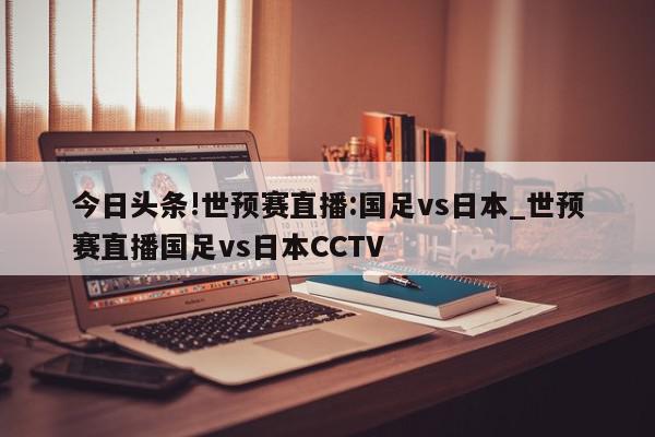 今日头条!世预赛直播:国足vs日本_世预赛直播国足vs日本CCTV