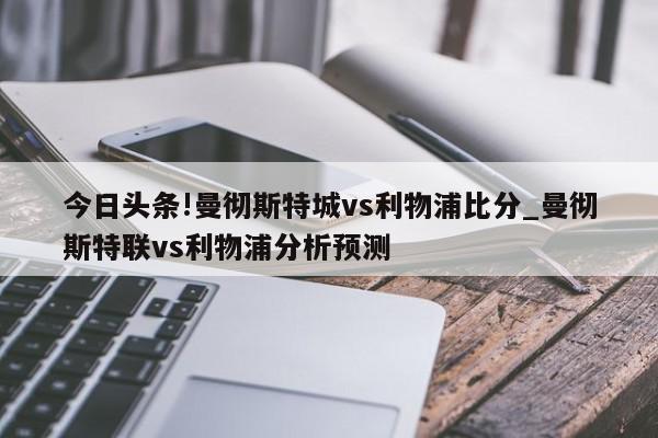 今日头条!曼彻斯特城vs利物浦比分_曼彻斯特联vs利物浦分析预测