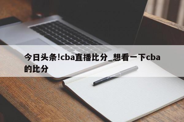 今日头条!cba直播比分_想看一下cba的比分