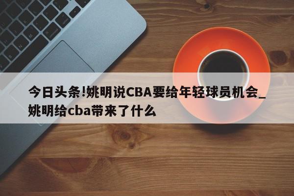 今日头条!姚明说CBA要给年轻球员机会_姚明给cba带来了什么