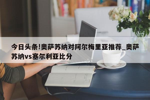 今日头条!奥萨苏纳对阿尔梅里亚推荐_奥萨苏纳vs塞尔利亚比分